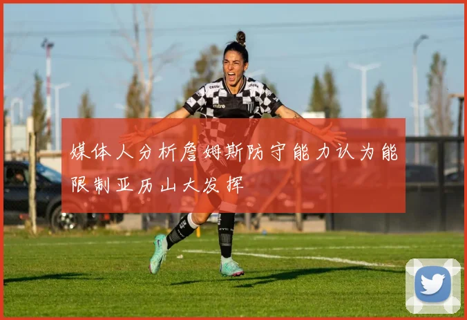 媒体人分析詹姆斯防守能力认为能限制亚历山大发挥