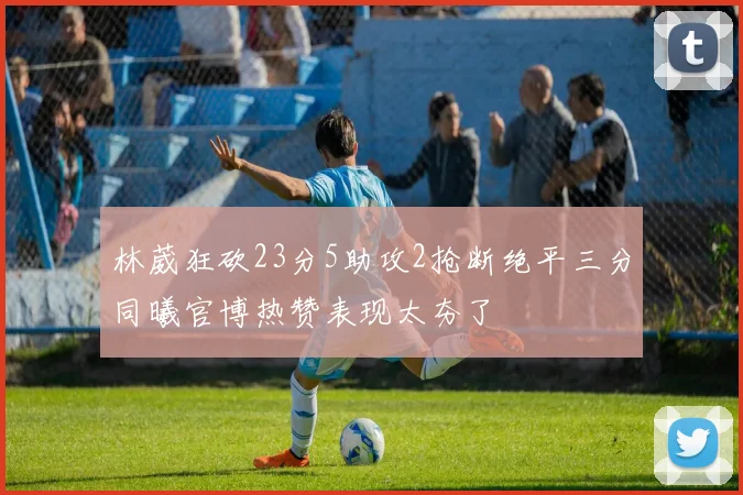 林葳狂砍23分5助攻2抢断绝平三分同曦官博热赞表现太夯了