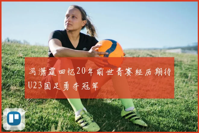冯潇霆回忆20年前世青赛经历期待U23国足勇夺冠军