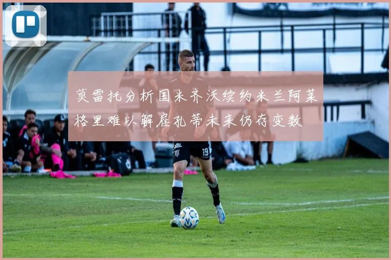 莫雷托分析国米齐沃续约米兰阿莱格里难以解雇孔蒂未来仍存变数