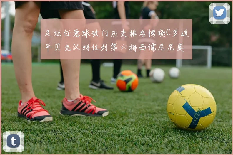 足坛任意球破门历史排名揭晓C罗追平贝克汉姆位列第六梅西儒尼尼奥称霸前两名