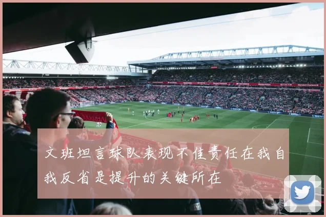 文班坦言球队表现不佳责任在我自我反省是提升的关键所在