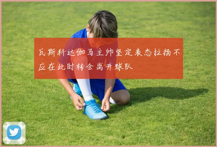 瓦斯科达伽马主帅坚定表态拉扬不应在此时转会离开球队
