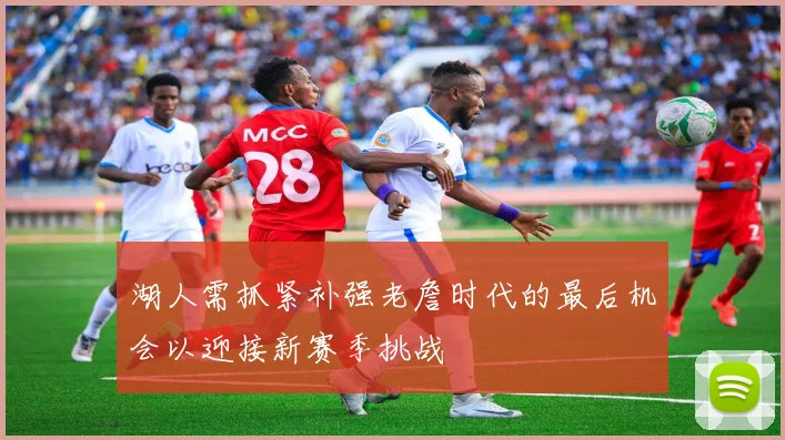 湖人需抓紧补强老詹时代的最后机会以迎接新赛季挑战