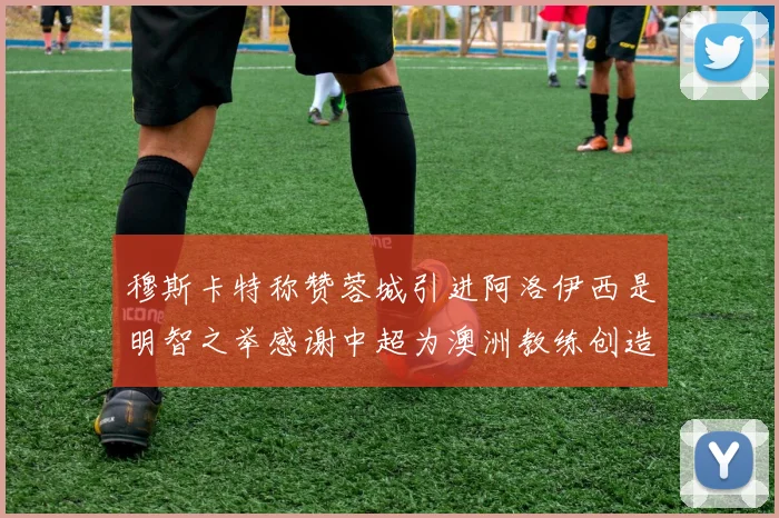 穆斯卡特称赞蓉城引进阿洛伊西是明智之举感谢中超为澳洲教练创造机会