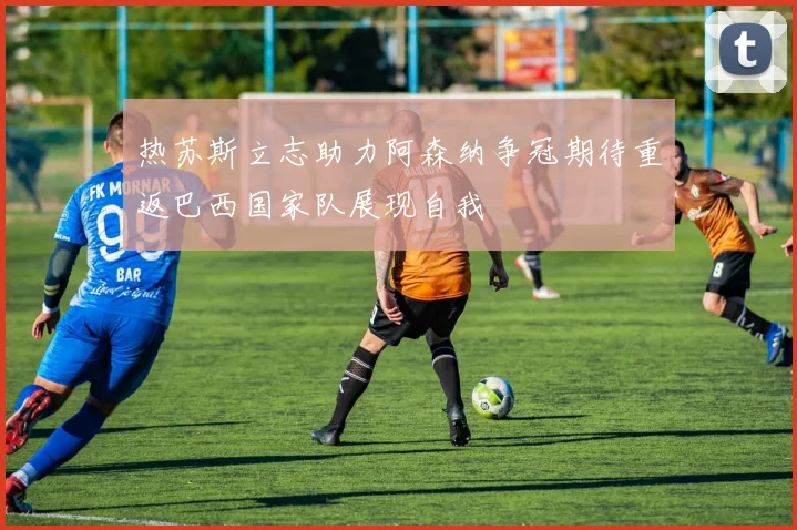 热苏斯立志助力阿森纳争冠期待重返巴西国家队展现自我