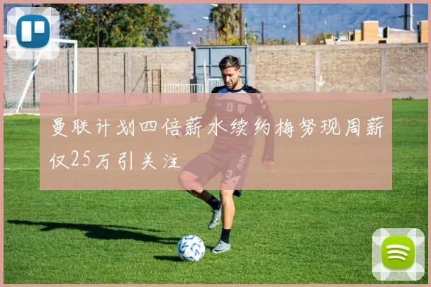 曼联计划四倍薪水续约梅努现周薪仅25万引关注