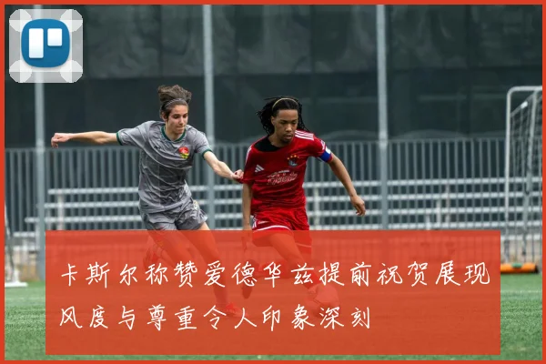 卡斯尔称赞爱德华兹提前祝贺展现风度与尊重令人印象深刻