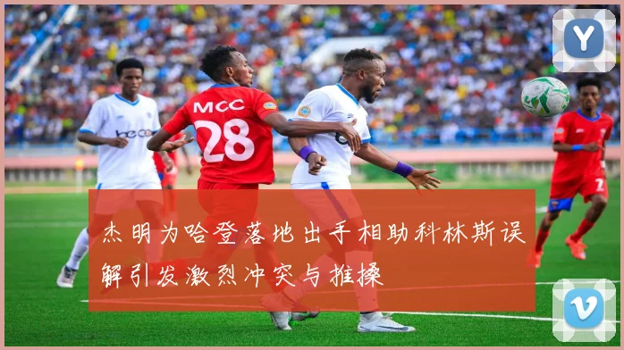 杰明为哈登落地出手相助科林斯误解引发激烈冲突与推搡