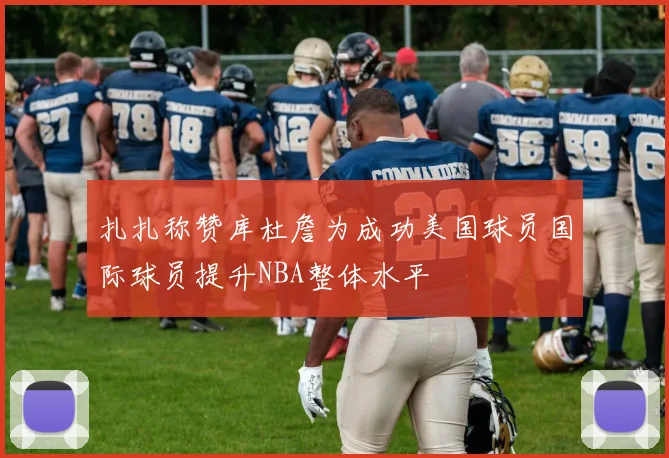 扎扎称赞库杜詹为成功美国球员国际球员提升NBA整体水平