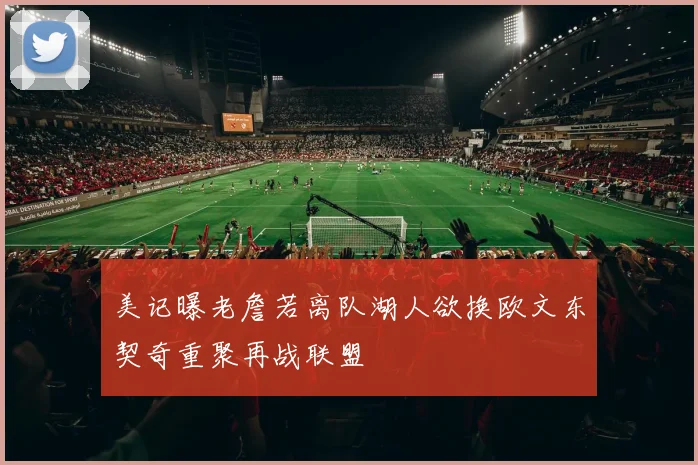 美记曝老詹若离队湖人欲换欧文东契奇重聚再战联盟