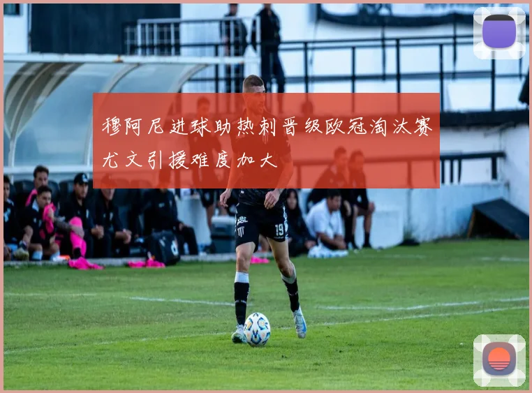 穆阿尼进球助热刺晋级欧冠淘汰赛尤文引援难度加大